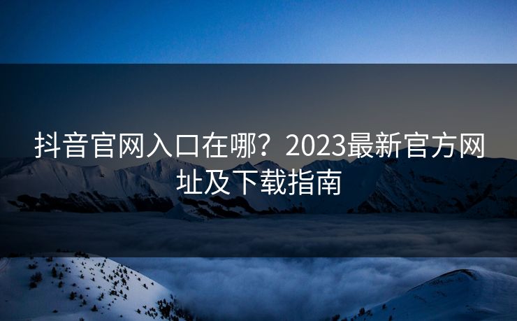 抖音官网入口在哪？2023最新官方网址及下载指南