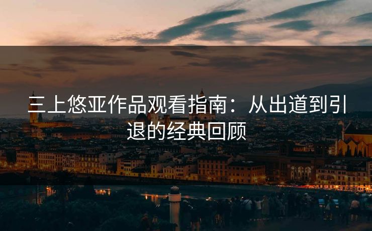 三上悠亚作品观看指南：从出道到引退的经典回顾