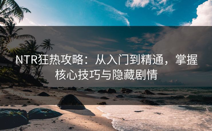 NTR狂热攻略：从入门到精通，掌握核心技巧与隐藏剧情