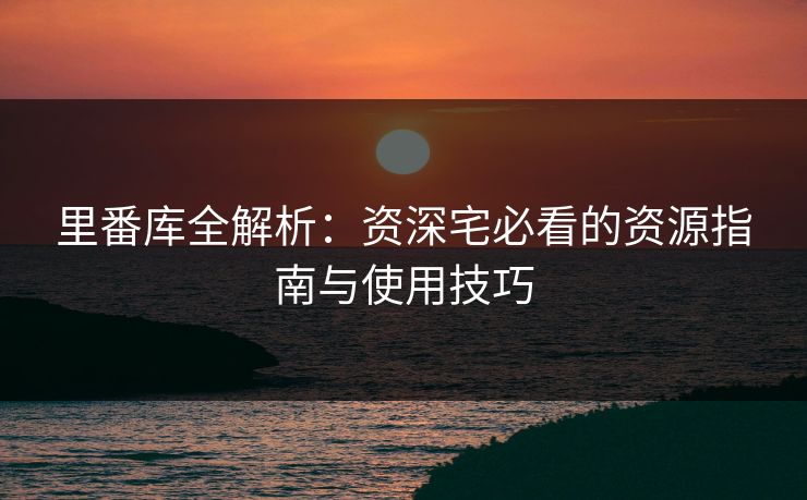 里番库全解析：资深宅必看的资源指南与使用技巧