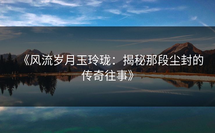 《风流岁月玉玲珑：揭秘那段尘封的传奇往事》
