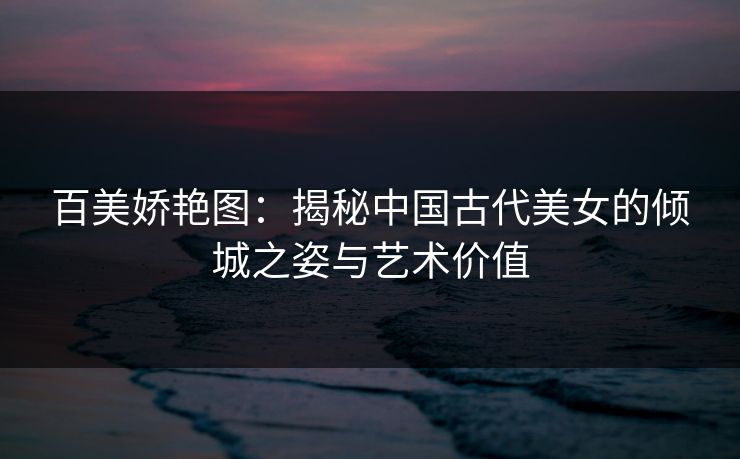 百美娇艳图：揭秘中国古代美女的倾城之姿与艺术价值