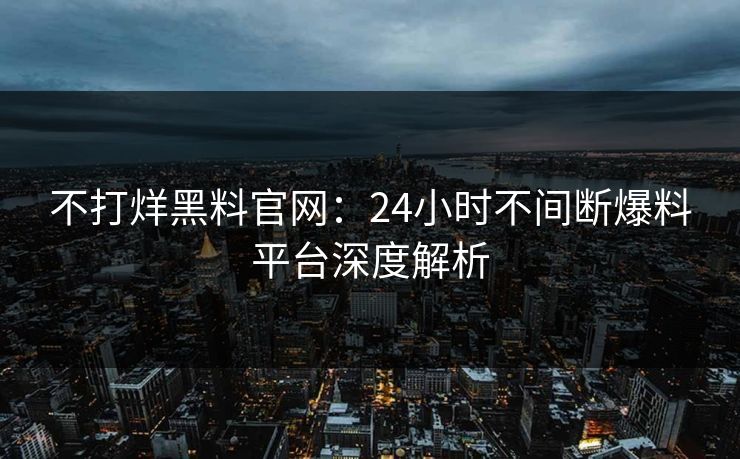 不打烊黑料官网:24小时不间断爆料平台深度解析 不打烊黑料官网:24小时不间断爆料平台深度解析