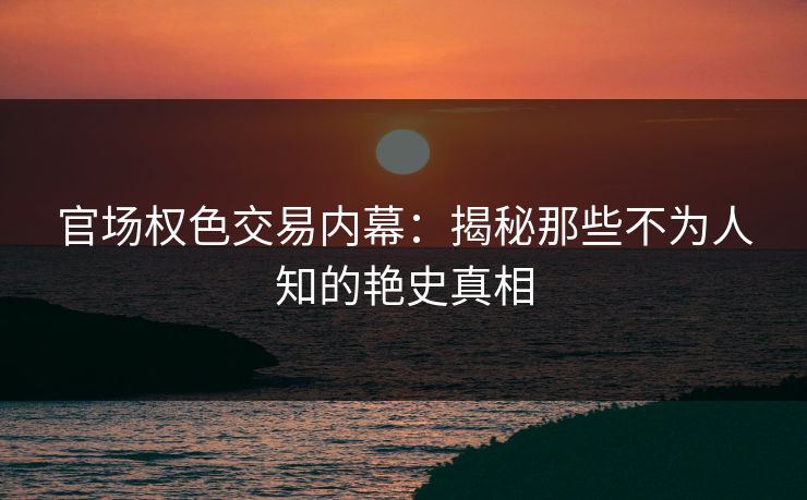 官场权色交易内幕:揭秘那些不为人知的艳史真相 官场权色交易内幕:揭秘那些不为人知的艳史真相