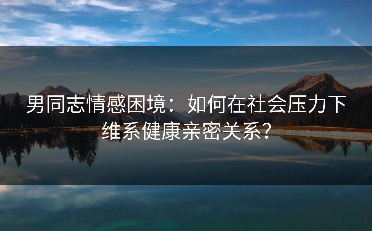 男同志情感困境:如何在社会压力下维系健康亲密关系? 男同志情感困境:如何在社会压力下维系健康亲密关系?