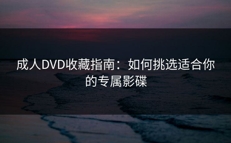 成人DVD收藏指南:如何挑选适合你的专属影碟 成人DVD收藏指南:如何挑选适合你的专属影碟