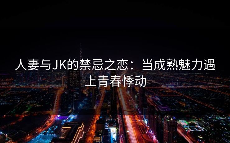 人妻与JK的禁忌之恋：当成熟魅力遇上青春悸动