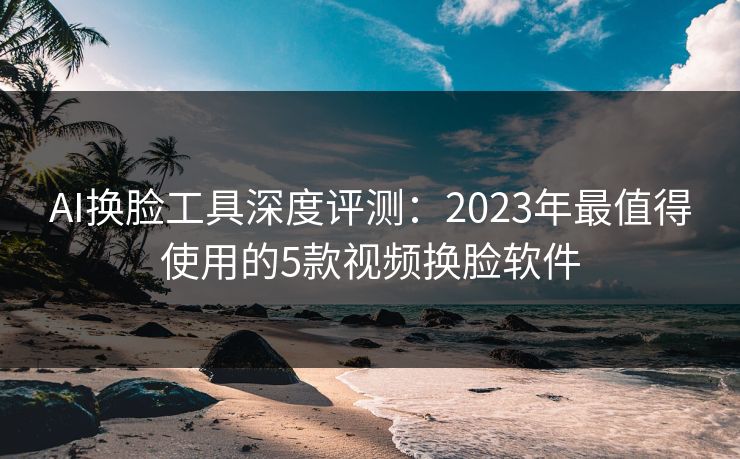 AI换脸工具深度评测：2023年最值得使用的5款视频换脸软件