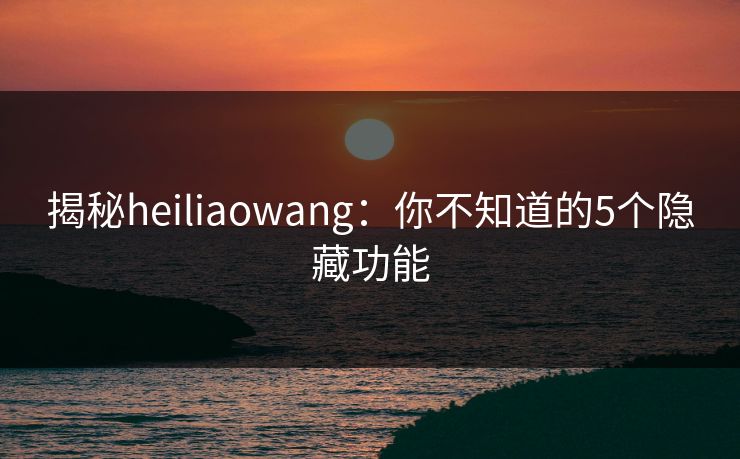 揭秘heiliaowang：你不知道的5个隐藏功能