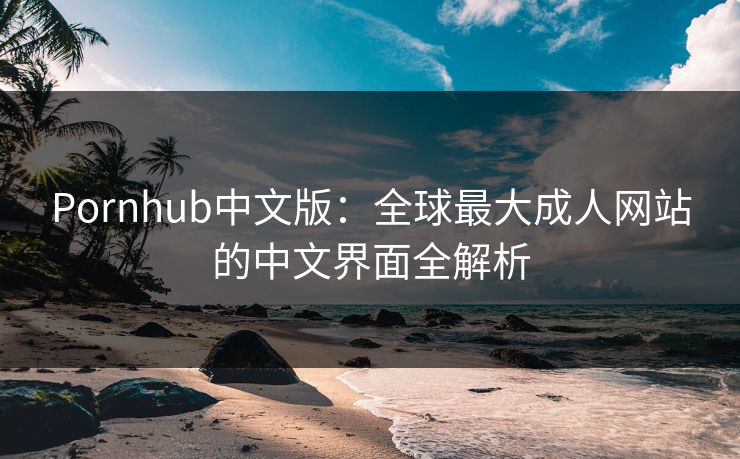 Pornhub中文版:全球最大成人网站的中文界面全解析