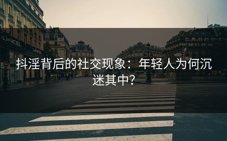抖淫背后的社交现象：年轻人为何沉迷其中？