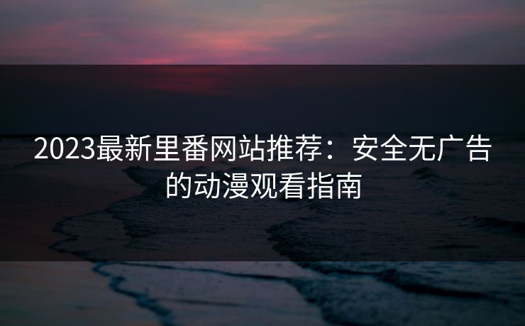 2023最新里番网站推荐：安全无广告的动漫观看指南