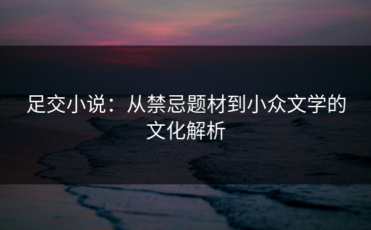 足交小说：从禁忌题材到小众文学的文化解析