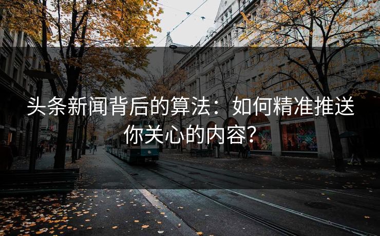 头条新闻背后的算法：如何精准推送你关心的内容？