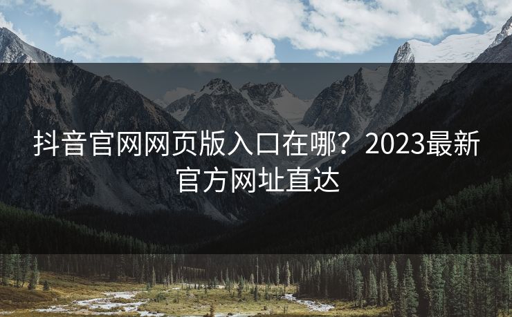 抖音官网网页版入口在哪？2023最新官方网址直达